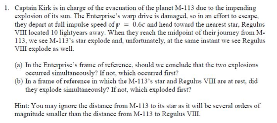 Captain Kirk is in charge of the evacuation of the planet M-113 due to the impending explosion of its sun. The Enterprises warp drive is damaged, so in an effort to escape they depart at full impulse speed ofp 0.6c and head toward the nearest star, Regulus VIII located 10 lightyears away. When they reach the midpoint of their journey from M- 113, we see M-113s star explode and, unfortunately, at the same instant we see Regulus VI explode as well. 1. (a) In the Enterprises frame of reference, should we conclude that the two explosions occurred simultaneously? If not, which occurred first? (b) In a frame of reference in which the M-113s star and Regulus VIII are at rest, did they explode simultaneously? If not, which exploded first? Hint: You may ignore the distance from M-113 to its star as it will be several orders of magnitude smaller than the distance from M-113 to Regulus VIII.