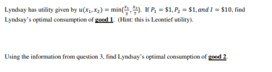 Lyndsay has utility given by u(2) -min IP, P2 -S1, and l $10, find Lyndsays optimal consumption of good1. (Hint: this is Leontief utility) x1 X2 3 7 Using the information from question 3, find Lyndsays optimal of good 2.