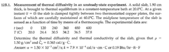 Measurement of thermal diffusivity in an unsteady-state experiment. A solid slab, 1.90 cm thick, is brought to thermal equilibrium in a constant-temperature bath at 20.0°C. At a given instant (t0) the slab is clamped tightly between two thermostatted copper plates, the sur- faces of which are carefully maintained at 40.0°C. The midplane temperature of the slab is sensed as a function of time by means of a thermocouple. The experimental data are: t (sec) 0 120 240 360 480 600 T (C) 20.0 24.4 30.5 34.2 36.5 37.8 12B.1. to thermal equilibrium in mostatted copper pa the slab is Determine the thermal diffusivity and thermal conductivity of the slab, given that p- 1.50 g/cmand C-0.365 cal/g.C. Answer: a 1.50 x 103 cm2/s; k 7.9 x 10*cal/s cm Cor 0.19 Btu/hr ft