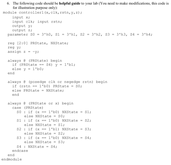 The following code should be helpful guide to your lab (You need to make modifications, this code is for illustration purpose only) 6. module controllerl (x,clk, rstn,y,z); input x; input clk; input rstn; output y; output Z; parameter S03h0, S1 -3hl, S23h2, S3 3h3, S4 3h4; reg [2:0] PRState, NXState reg y; assign Zy: always e (PRState) begin if (PRState-S4) y else y 1b0; 1b1; end always (posedge clk or negedge rstn) begin if (rstn1b0) PRState SO; else PRStateNXState; end always (PRState or x) begin case (PRState) else NXS tate = S0; else NXS tate = S1; else NXState = S2; else NXState-S3; S4: NXState-S4; endcase endmodule