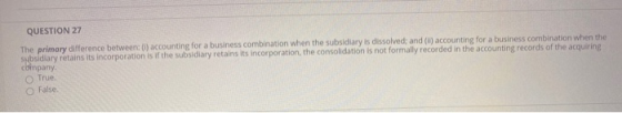 QUESTION 27 The primary difference between: (1) accounting for a business combination when the subsidiary is dissolved; and (