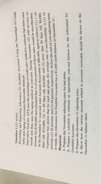 Question 1 (21 score) Recrdng and Reporting Allowance for Doubtful Accounts Using the Percentage of Credit Sales and Aging of Accounts Receivable Methods Innovative Tech Inc. ITD us ses the percentage of credit sales method to estimate bad debts each November, ITI sold services on one percent of those sales would be uncollectible. I year-end, total Accounts Receivable is $89,000, aged as follows: (1) 1-30 $10,000; and (3) more than 90 days old, $4,000. month and then uses the aging method at year-end. During N account for $100,000 and estimated thath of At its December 3 days old, $75,000; (2) 31-90 days old, Experience has shown that for each age group, the average rate of u percent, (2) 20 is made, the Allowance for Doubtful Accounts has a $1,600 credit balance at Required: 1. Prepare the November adjusting entry for bad debts. percent, and (3) 40 percent, respectively. Before the end-of-year adjusting entry December 31. 2. Prepare a schedule to estimate an appropriate year-end balance for the Allowance for Doubtful Accounts. 3. Prepare the December 31 adjusting entry 4. Show how the various accounts related to accounts receivable should be shown on the December 31 balance sheet.