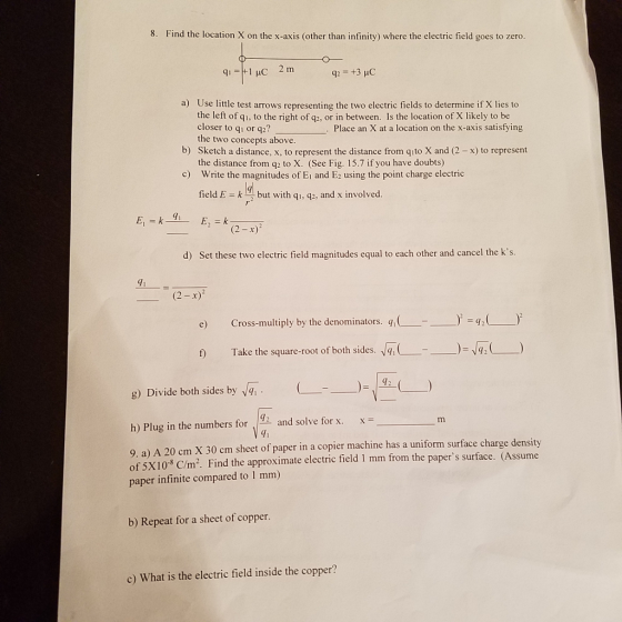 8. Find the location X on the x-axis (other than infinity) where the electric field goes to zero. a) Use little test arrows representing the two electric fields to determine if X lies to the left of q1, to the right of q2, or in between. Is the location of X likely to be closer to qi or q2? Place an X at a location on the x-axis satisfying the two concepts above. b) Sketch a distance, x, to represent the distance from qito X and (2 -x) to represent the distance from q2 to X. (See Fig. 15.7 if you have doubts) Write the magnitudes of Ei and E2 using the point charge electric c) field E - k but with qi, q2, and x involved. (2-x) d) Set these two electric field magnitudes equal to each other and cancel the ks. 91 (2-x) Cross-multiply by the denominators. qi ( -), ะเ2( )2 e) -- Take the square-root of both sides. f Take the square-root of both sides. q, g) Divide both sides by 4, h) Plug in the numbers for and solve for x. x 12 4i 9. a) A 20 cm X 30 cm sheet of paper in a copier machine has a uniform surface charge density of 5X103 C/m2. Find the approximate electric field 1 mm from the papers surface. (Assume paper infinite compared to 1 mm) b) Repeat for a sheet of copper. c) What is the electric field inside the copper?