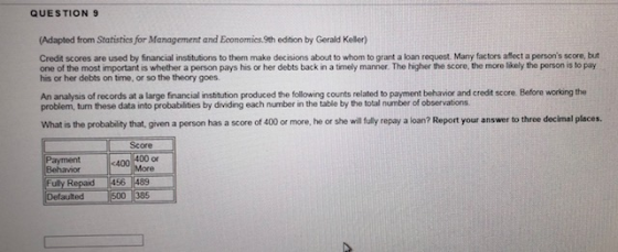 QUESTION 9 (Adapted from Statisties for Management and Econormics.9th edition by Gerald Keller) Credit scores are used by fnancial institutions to them make decisions about to whom to grant a loan request. Many factors aflect a persons score, but one of the most important is whether a person pays his or her debts back in a timely manner The higher the score, the more likely the person is to pay his or her debts on time, or so the theory goes. An analysis of records at a large financial institution produced the following counts related to payment behavior and credit score. Before working the problem, turn these data into probabilities by dividing each number in the table by the total number of observations What is the probablity that, given a person has a score of 400 or more, he or she will fully repay a loan? Report your answer to three decimal places Score <400 400 or Behavior Re 56 1489 500 385 Defaulted
