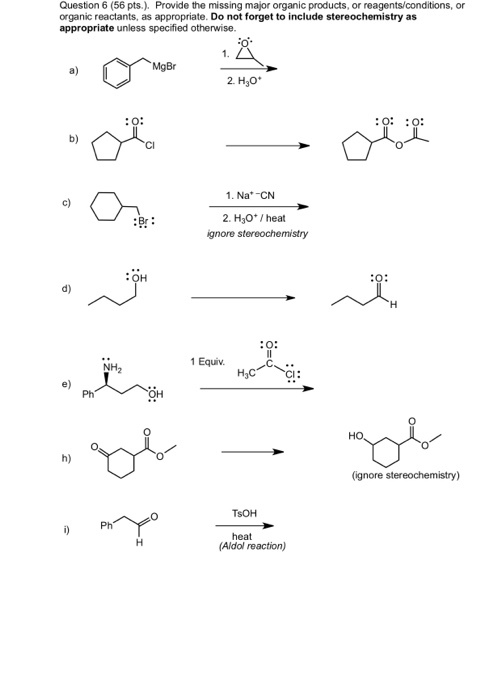 Queston 6 (56 pts.). Provide the missing major organic products, or reagents/conditions, or organic reactants, as appropriate. Do not forget to include stereochemistry as appropriate unless specified otherwise. 2. Hgo :0: :o 1. Na* CN 2. H30* /heat gnore stereochemistry c) :Br: :OH d) 1 Equiv H3C CI: e) Ph h) heat (Aldol reaction)