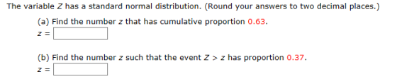 The variable Z has a standard normal distribution. (Round your answers to two decimal places.) (a) Find the number z that has cumulative proportion 0.63. (b) Find the number z such that the event Z > z has proportion 0.37