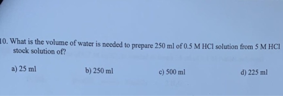 10. What is the volume of water is needed to prepare 250 ml of 0.5 M HCl solution from 5 M HCI stock solution of? a) 25 ml b)