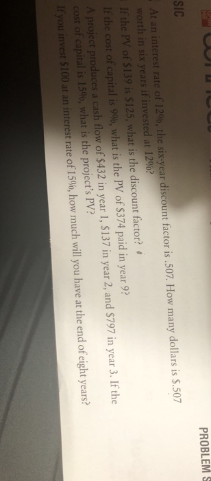 SIC PROBLEMs At an interest rate of 12%, the six-year discount factor is.507. How many dollars is S.507 worth in six years if invested at 12%? If the PV of $139 is $125, what is the discount factor? Ifthe cost ofcapital is 900, what is the PV of$374 paid in year 9? A project produces a cash flow of $432 in year 1, $137 in year 2, and $797 in year 3. If the cost ofcapital is 1500, what is the projects PV? If you invest $100 at an interest rate o fleco, hovmuchwilyo haveattheendofeightyears?