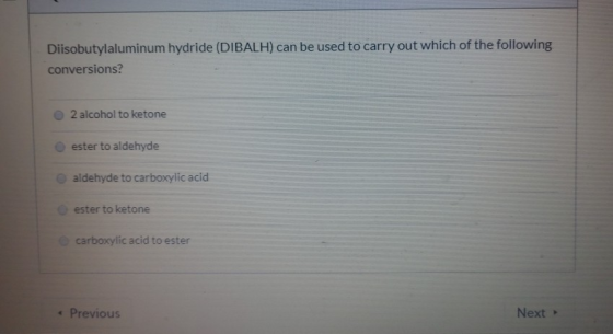 Diisobutylaluminum hydride (DIBALH) can be used to carry out which of the following conversions? 2 alcohol to ketone ester to