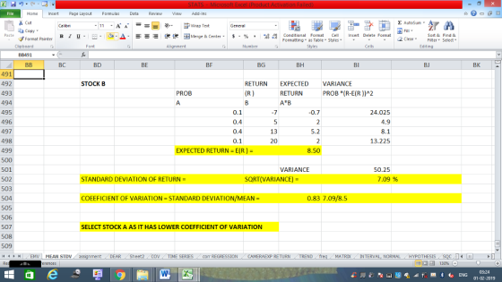Home nert Page Layout Formulas Data Review View dd-Ins Σ AutoSum Cut ー E ゴWrap Text Sort &Find & Conditional Format CeInsert Delete Format Formatting as Table Styles2 Clear ta copy. ,_a. ars-函Merge & Center, $, % , 弼,8 C Paste B 1 u. Format Painter Cells Edting Number Alignment Clipboard BB491 BEB BI BJ BK BD BE BF BG BH BC 491 492 493 494 495 496 497 498 499 500 501 502 503 504 505 506 507 508 509 RETURN EXPECTED VARIANCE STOCK B RETURN PROB (R-E(R))A2 PROB 24.025 4.9 0.7 0.4 0.4 0.1 5.2 13.225 20 8.50 EXPECTED RETURN - E(R)- VARIANCE 50.25 7.09 % TANDARD DEVIATION OF RETURN- SQRT(VARIANCE)- 0.83 7.09/8.5 COEEFICIENT OF VARIATION-STANDARD DEVIATION/MEAN SELECT STOCK A AS IT HAS LOWER COEFFICIENT OF VARIATION TREND MATRDX INTERVAL, NORMALHYPOTHESIS TIME SERIES Corr REGRESSIONCAMERAEXP RETURN DEAR Sheet2 01-02-2019