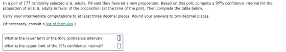 In a poll of 175 randomly selected U.S. adults, 94 said they favored a new proposition. Based on this poll, compute a 95% confidence interval for the proportion of all U.S. adults in favor of the proposition (at the time of the poll). Then complete the table below Carry your intermediate computations to at least three decimal places. Round your answers to two decimal places. (If necessary, consult a list of formulas.) What is the lower limit of the 95% confidence interval? What is the upper limit of the 95% confidence interval?