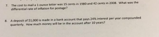 The cost to mail a 1-ounce letter was 15 cents in 1980 and 42 cents in 2008. What was the differential rate of inflation for postage? 7. A deposit of$1,000 is made in a bank account that pays 24% interest per year compounded quarterly. How much money will be in the account after 10 years? 8.