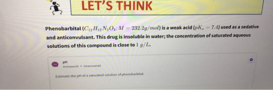 LETS THINK Phenobarbital (C12 H12 N2Os; M = 232.2g/mol) is a weak acid (pKg = 7.4) used as a sedative and anticonvulsant. Th