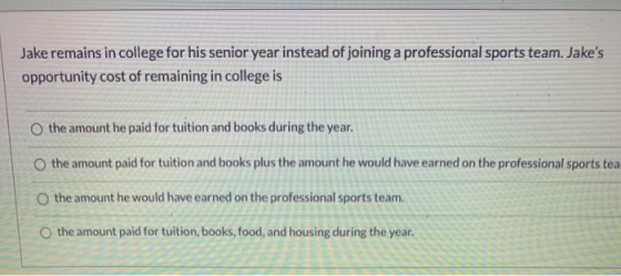 Jake remains in college for his senior year instead of joining a professional sports team. Jakes opportunity cost of remaini