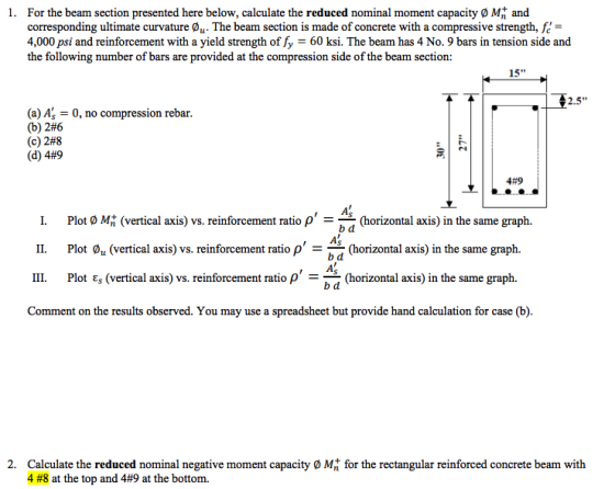 1. For the beam section presented here below, calculate the reduced nominal moment capacity O M and corresponding ultimate curvature 0u. The beam section is made of concrete with a compressive strength, fe 4,000 psi and reinforcement with a yield strength of fy 60 ksi. The beam has 4 No. 9 bars in tension side and the following number of bars are provided at the compression side of the beam section: 15 (a) A, (b) 2#6 (c) 2#8 (d) 4#9 0, no compression rebar 2.5 4#9 1. 11. 111. Plot ø Mt (vertical axis) vs. reinforcement ratio ρ =-(horizontal axis) in the same graph. Plot øu (vertical axis) vs. rei Plot Eg (vertical axis) vs. reinforcement ratio ρ -(horizontal axis) in the same graph. b d b d b d nforcement ratio ρ (horizontal axis) in the same graph. Comment on the results observed. You may use a spreadsheet but provide hand calculation for case (b) Calculate the reduced nominal negative moment capacity 0 Mt for the rectangular reinforced concrete beam with 4 #8 at the top and 4#9 at the bottom. 2.