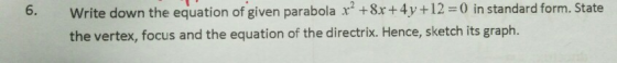 Write down the equation of given parabola x? +8x+4y+12 =0 in standard form. State the vertex, focus and the equation of the d