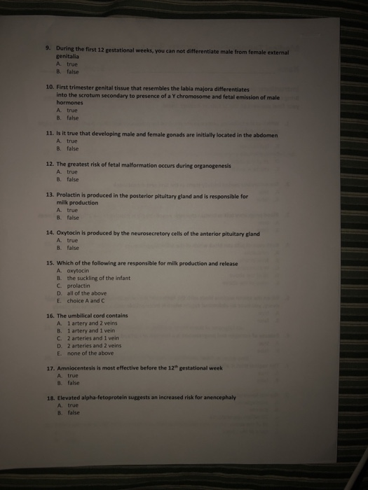 9. During the finst 12 gestational weeks, you can not diferentiate male from female external genitalia A. true B. false 10. First trimester genital tissue that resembles the labia majora differentiates into the scrotum secondary to presence of a Y chromosome and fetal emission of male hormones A true B. false 11. Is it true that developing male and female gonads are initially located in the abdomern A true B. false 12. The greatest risk of fetal malformation occurs during organogenesis A true B. false 13. Prolactin is produced in the posterior pituitary gland and is responsible for milk production A. true 8. false 14. Oxytocin is produced by the neurosecretory cells of the anterior pituitary gland A. true B. false 15. Which of the following are responsible for milk production and release A. oxytocin B. the suckling of the infant C prolactin D. all of the above E. choice A and C 16. The umbilical cord contains A. 1 artery and 2 veins B. 1 artery and 1 vein C. 2 arteries and 1 vein D. 2 arteries and 2 veins E. none of the above 17. Amniocentesis is most effective before the 12th gestational week A. true 8. false 18. Elevated alpha-fetoprotein suggests an increased risk for anencephaly A. true B. false