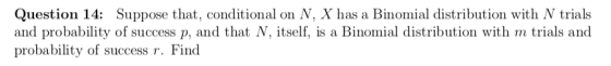Question 14: Suppose that, conditional on N, X has a Binomial distribution with N trials and probability of success p, and that N, itself, is a Binomial distribution with m trials and probability of success r. Find