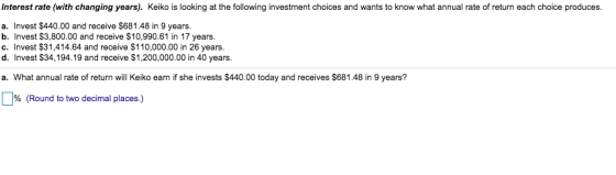 Interest rate (with changing years). Keiko is looking at the following investment choices and wants to know what annual rate of return each choice produces. a. Invest $440.00 and receive $681.48 in 9 years. b. Invest $3,800.00 and receive $10,990.61 in 17 years. c. Invest $31,414.64 and receive $110,000.00 in 26 years d. Invest $34,194.19 and receive $1,200,000.00 in 40 years. a. What annual rate of return will Keiko earn if she invests $440.00 today and receives $681.48 in 9 years? % (Round to two decimal places.)