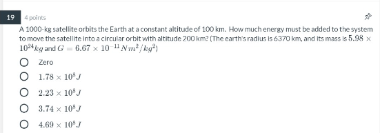 19 4 points A 1000-kg satellite orbits the Earth at a constant altitude of 100 km. How much energy must be added to the syste