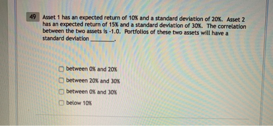 49 | Asset 1 has an expected return of 10% and a standard deviation of 20%. Asset 2 has an expected return of 15% and a standard deviation of 30%. The correlation between the two assets is -1.0. Portfolios of these two assets will have a standard deviation between 0% and 20% between 20% and 30% between 0% and 30% O below 10%