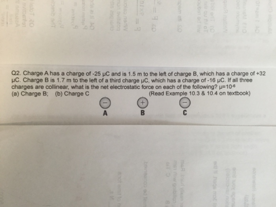 Q2. Charge A has a charge of -25 HC and is 1.5 m to the left of charge B, which has a charge of +32 HC. Charge B is 1.7 m to the left of a third charge uC, which has a charge of -16 HC. If all three charges are collinear, what is the net electrostatic force on each of the following? 106 (a) Charge B; (b) Charge C Read Example 10.3&10.4 on textbook)