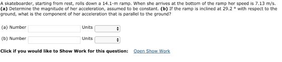 A skateboarder, starting from rest, rolls down a 14.1-m ramp. When she arrives at the bottom of the ramp her speed is 7.13 m/s (a) Determine the magnitude of her acceleration, assumed to be constant. (b) If the ramp is inclined at 29.2 ° with respect to the ground, what is the component of her acceleration that is parallel to the ground? (a) Number (b) Number Click if you would like to Show Work for this question: Units Units Open Show Work