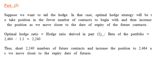 Paut2) Suppose we want to tail the hedge. In that case, optimal hedge strategy will be t o take position in the fewer number of contracts to begin with and then increase the position as we move closer to the date of expiry of the future contracts Optimal hedge ratioHedge ratio derived in part (). Beta of the portfolio - 2,464 12,240 Thus, short 2,240 numbers of future contracts and increase the position to 2,464 a s we move closer to the expiry date of futures.