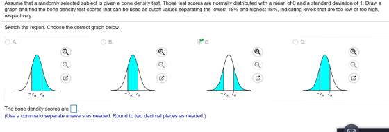 Assume that a randomly selected subject is given a bone density test. Those test scores are normally distributed with a mean of 0 and a standard deviation of 1. Draw a graph and find the bone density test scores that can be used as cutoff values separating the lowest 18% and highest 18%, indicating levels that are too low or too high. respectively. Sketch the region. Choose the correct graph below. O A. D. Zix The bone density scores are (Use a comma to separate answers as needed. Round to two decimal places as needed.)