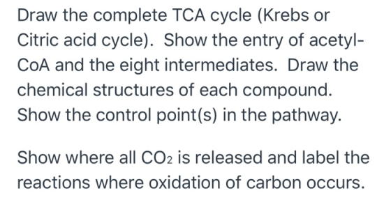 Draw the complete TCA cycle (Krebs or Citric acid cycle). Show the entry of acetyl- COA and the eight intermediates. Draw the