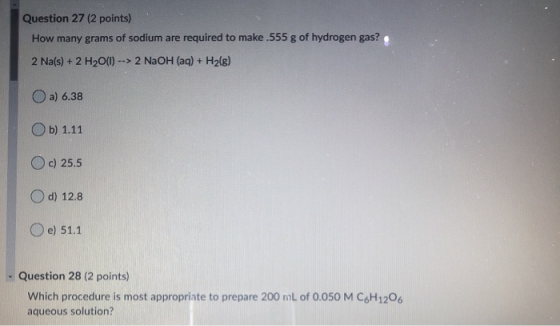 Question 27 (2 points) How many grams of sodium are required to make.555 g of hydrogen gas? 2 Na(s) + 2 H2O(1) --> 2 NaOH(aq)