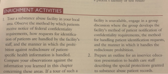 Paietsidendty or test result ENRICHMENT ACTIVITIES Tour a substance abuse facility in your local area. Observe the method by which patients receive notice of federal confidentiality requirements, how requests for identifica tion of patients are handled by the facilitys staff, and the manner in which the prohi- bition against redisclosure of patient- specific health information is handled. Compare your observations against the information you learned in this chapter concerning these areas. If a tour of such a facility is unavailable, engage in a group discussion where the group develops the facilitys method of patient notification of confidentiality requirements, the method for handling patient identification requests, and the manner in which it handles the redisclosure prohibition 2. Prepare an outline for an inservice educa- tion presentation to health care staff describing the special protections granted to substance abuse patient records.