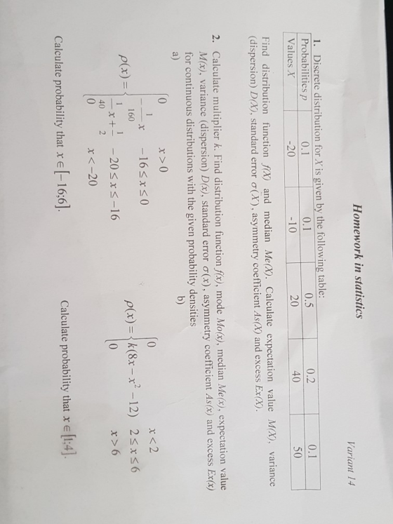 Homework in statistics ariant 14 1. Discrete distribution for X is given by the following table: Probabilities p Values X 0.2 40 0.1 0.5 4 0.1 50 0 20 10 20 Find distribution function fx) and median Me(x). Calculate expectation value (dispersion) D(X), standard error σ(X) , asymmetry coefficient As(X) and excess Ex(X) Mx), variance 2. Calculate multiplier k. Find distribution function fitz, mode Moty), median Meco, expectation M(x), variance (dispersion) D(x), standard error σ( for continuous distributions with the given probability densities a) x), asym b) r>0 163xs0 x <2 160 _x+--20 40 2 (x)- ρ(x) =|k(8x-r-12) 2 6 x バー16 x>6 x<-20 Calculate probability that r e [-16:6] Calculate probability that x e [1:4].
