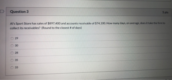 Question 3 5pts Als Sport Store has sales of $897.400 and accounts receivable of $74,100. How many days, on average, does it