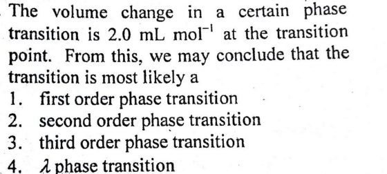 The volume change in a certain phase transition is 2.0 mL mol-1 at the transition point. From this, we may conclude that the transition is most likely a 1, first order phase transition 2. second order phase transition 3. third order phase transition 4, λ phase transition