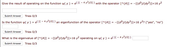 Give the result of operating on the function ЧС y ) g( [(-4 y )/2] ) with the operator [^(A)] -[(d2)/(dy2)]+16 y2 Submit Answer Tries 0/3 Is the function wC y )-e( [(-4 r2)/2) an eigenfunction of the operator [(A)]- -[(d2)/(dy2)]+16 y2? (yes, no) Submit Answer Tries 0/3 What is the eigenvalue of [^(A)] -[(d2)/(dy2)1+16 y2 operating on џ( y )-e( 1-4) /21) Submit Answer Tries 0/3