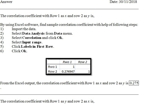 Answer Date: 30/11/2018 The correlation coefficient with Row 1 as x and row 2 as y is, By using Excel software, find sample correlation coefficient with help of following steps: mport the data. 2) Selet Data madysde from Data mea. 3) Select Correlation and click Ok. 4)Select Input range. 5) Click Labels in First Row. 6) ClickOk. Rwo1 Row 2 Rwo 1 Row 2 0.274947 From the Excel output, the correlation coefficient with Row 1 asx and row 2 as y is 0.275 The correlation coefficient with Row 1 as y and row 2 as x is,