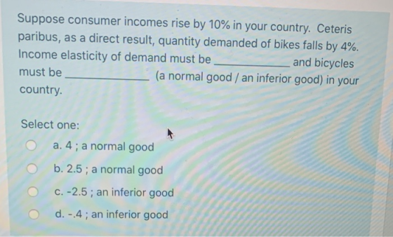 Suppose consumer incomes rise by 10% in your country. Ceteris paribus, as a direct result, quantity demanded of bikes falls b