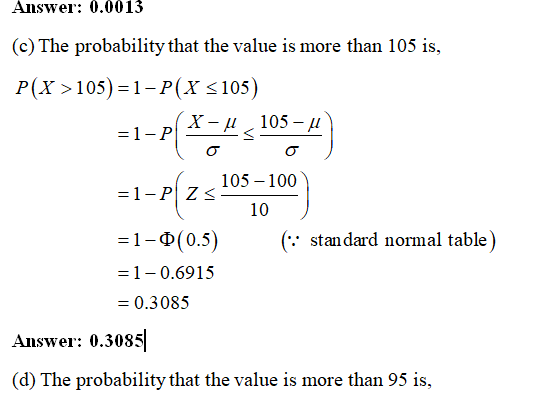 Answer: 0.001:3 (c) The probability that the value is more than 105 is, P(x105)-1-P(x s 105) 105-100 = 1-0(0.5) ( standard normal table) 1-0.691 5 0.3085 Answer: 0.3085 (d) The probability that the value is more than 95 is,