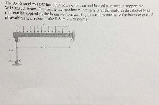 The A-36 W150x37.1 b that can be applied to the beam without causing the strut to buckle or the beam to exceed allowable shear stress. Take F.S. 2. (20 points) steel rod BC has a diameter of 50mm and is used as a strut to support the eam. Determine the maximum intensity w of the uniform distributed load sw 6 m 3 m
