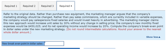 Required 1 Required 2 Required 3Required 4 Refer to the original data. Rather than purchase new equipment, the marketing manager argues that the companys marketing strategy should be changed. Rather than pay sales commissions, which are currently included in variable expenses, the company would pay salespersons fixed salaries and would invest heavily in advertising. The marketing manager claims this new approach would increase unit sales by 30% without any change in selling price, the companys new monthly fixed expenses would be $450,025; and its net operating income would increase by 20%. Compute the companys break-even point in dollar sales under the new marketing strategy. (Do not round intermediate calculations. Round your answer to the nearest whole dollar amount.) Show less New break even point in dollar sales-