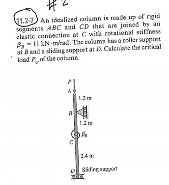 1.2-7 An idealized column is made up of rigid segments ABC and CD that are joined by an elastic connection at C with rotational stiffness An = 1 1 kN·m/rad. The column has a roller support at B and a sliding support at D. Calculate the critical load P, of the column. 1.2 m 1.2 m BR 2.4 m Sling support