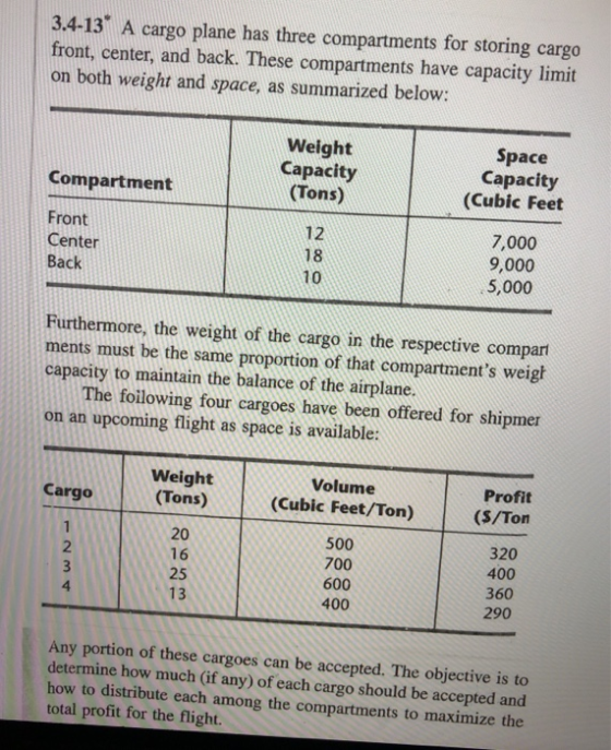 3.4-13 A cargo plane has three compartments for storing cargo front, center, and back. These compartments have capacity limit on both weight and space, as summarized below: Weight Capacity (Tons) Space Capacity (Cubic Feet Compartment Front Center Back 12 18 10 7,000 9,000 5,000 Furthermore, the weight of the cargo in the respective compar ments must be the same proportion of that compartments weigl capacity to maintain the balance of the airplane. The foilowing four cargoes have been offered for shipmer on an upcoming flight as space is available: Weight Tons) Volume (Cubic Feet/Ton) Profit (S/Ton Cargo 20 16 25 13 500 700 600 400 320 400 360 290 2 4 Any portion of these cargoes can be accepted. The objective is to determine how much (if any) of each cargo should be accepted and how to distribute each among the compartments to maximize the total profit for the flight.
