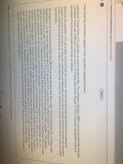 ps:/ Saved The following information applies to the questions displayed below] Lakewood Tennis Club (LTC) operates an indoor tennis facility. The company charges a $165 annual membership fee plus a member rental rate of $15 per court per hour. LTCs fiscal year-end is August 31. LTCs revenue recognition policy is described in its financial statement notes as follows: Revenue Recognition-LTC generates revenue from two sources. Annual membership fees arise from providing 12 months of services to members, so they are reported as membership revenue each month as these services are provided Court rental fees are generated by renting courts each day, so they are reported as service revenue when courts are used by members. On August 31, 8 new members joined and paid the annual membership fee in cash. The memberships do not begin until September 1. For the week ended September 11 LTC provided 215 court-hours of rental services for members and collected its fees in cash. On September 13. LTC purchased and received tennis balls and other supplies. The regular retail price was $290, but LTC negotiated a lower amount ($280) that is to be paid in October. On September 15, LTC paid $2,300 to employees for the hours they worked from September 1 -15. For the two weeks ended September 25, LTC courts were used for a provided 362 court-hours for members and collected members birthday party. LTC expects the member to pay the special event On September 27, LTC wrote a $380 check to an advertising company to prepare advertising flyers that will be inserted in booking fee of $215 on Saturday, October 2 ober 1. On September 29, LTC received $215 on account for the members birthday party that ptember 26. On September 30, LTC submitted its electricity and natural gas meter readings online was held on Se According to the suppliers Websites, the total charges for the month through a preauthorized online payment. will be $330. This amount will be paid on October f7 s preliminary net income for September 3-a. Using your answer to requirement 1 or 2, calculate LTC