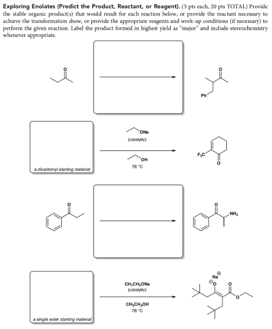 Exploring Enolates (Predict the Product, Reactant, or Reagent). (5 pts each, 20 pts TOTAL) Provide the stable organic product(s) that would result for each reaction below, or provide the reactant necessary to achieve the transformation show, or provide the appropriate reagents and work-up conditions (if necessary) to perform the given reaction. Label the product formed in highest yield as major and include stereochemistry whenever appropriate 0 Ph ONa (catalytic) F3C он 78 °C a dicarbonyl starting material NH2 CH3CH2ONa (catalytic) CH3CH2OH 78 °C a single ester starting material