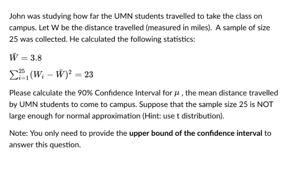 John was studying how far the UMN students travelled to take the class on campus. Let W be the distance travelled (measured in miles). A sample of size 25 was collected. He calculated the following statistics: W 3.8 Please calculate the 90% Confidence Interval for μ , the mean distance traveled by UMN students to come to campus. Suppose that the sample size 25 is NOT large enough for normal approximation (Hint: use t distribution). Note: You only need to provide the upper bound of the confidence interval to answer this questio.