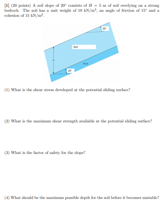[1] (20 points) A soil slope of 20° consists of H = 5 m of soil overlying on a strong bedrock. The soil has a unit weight of