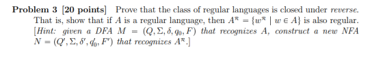 Problem 3 [20 points Prove that the class of regular languages is closed under reverse. That is, show that if A is a regular language, then AR -[wR | w e A is also regular. [Hint: given a DFA M = (Q,Σ, δ, q0,F) that recognizes A, construct a new NFA (Q, Σ,8,6, F) that recognizes AR.]
