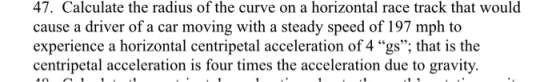 47. Calculate the radius of the curve on a horizontal race track that would cause a driver of a car moving with a steady speed of 197 mph to experience a horizontal centripetal acceleration of 4 gs; that is the centripetal acceleration is four times the acceleration due to gravity.