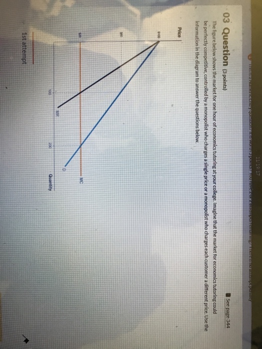 03 Question (3points) The figure below shows the market for one hour of economics tutoring at your college. Imagine that the market for economics tutoring could be perfectly competitive, controlled by a monopolist who charges a single price or a monopolist who charges each customer a different price. Use the information in the diagram to answer the questions below Price I 100 120 MC 100
